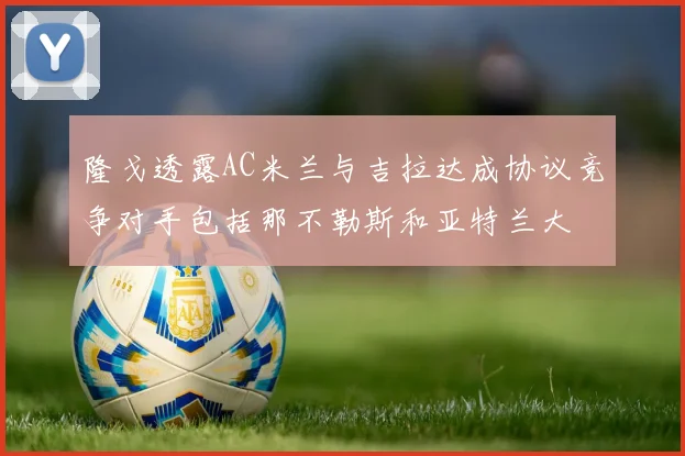 隆戈透露AC米兰与吉拉达成协议竞争对手包括那不勒斯和亚特兰大