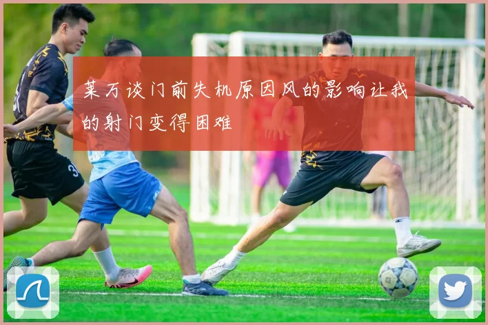 莱万谈门前失机原因风的影响让我的射门变得困难