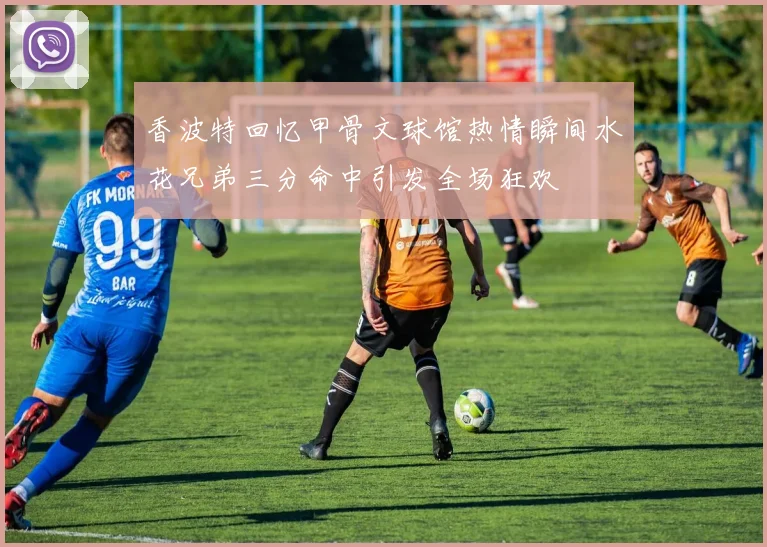 香波特回忆甲骨文球馆热情瞬间水花兄弟三分命中引发全场狂欢