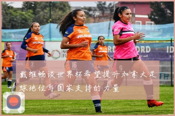 戴维畅谈世界杯希望提升加拿大足球地位与国家支持的力量