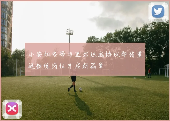 小安切洛蒂与里尔达成协议即将重返教练岗位开启新篇章