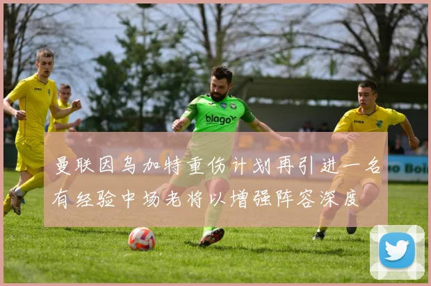 曼联因乌加特重伤计划再引进一名有经验中场老将以增强阵容深度