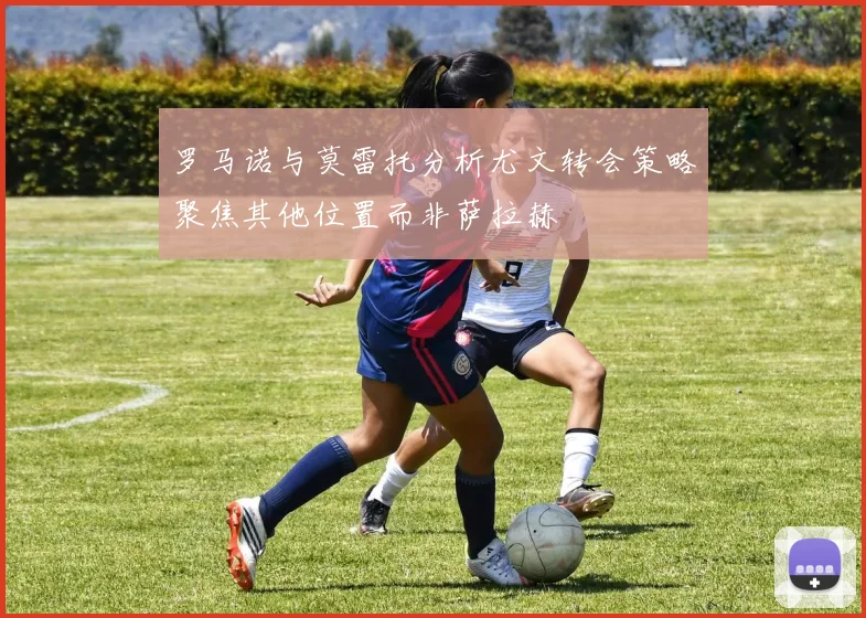 罗马诺与莫雷托分析尤文转会策略聚焦其他位置而非萨拉赫