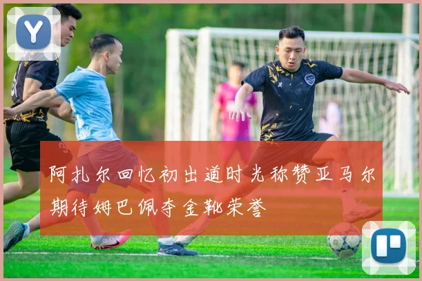 阿扎尔回忆初出道时光称赞亚马尔期待姆巴佩夺金靴荣誉
