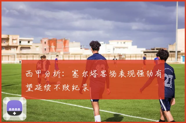 西甲分析：塞尔塔客场表现强劲有望延续不败纪录