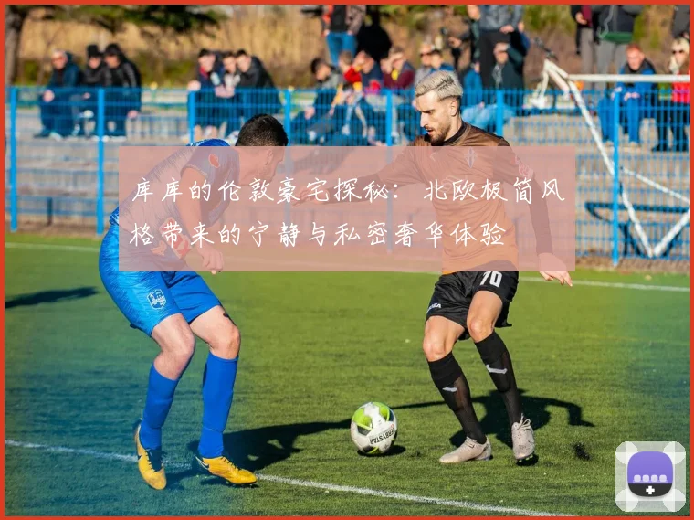 库库的伦敦豪宅探秘：北欧极简风格带来的宁静与私密奢华体验