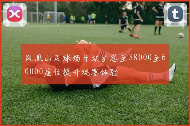 凤凰山足球场计划扩容至58000至60000座位提升观赛体验