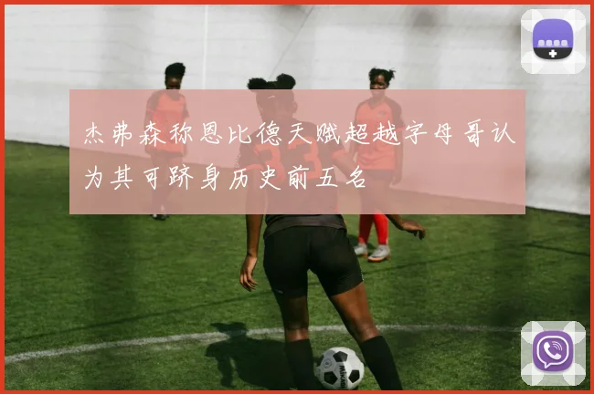 杰弗森称恩比德天赋超越字母哥认为其可跻身历史前五名