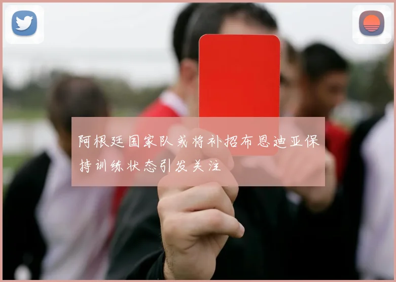 阿根廷国家队或将补招布恩迪亚保持训练状态引发关注