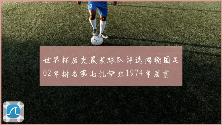 世界杯历史最差球队评选揭晓国足02年排名第七扎伊尔1974年居首