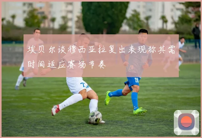 埃贝尔谈穆西亚拉复出表现称其需时间适应赛场节奏
