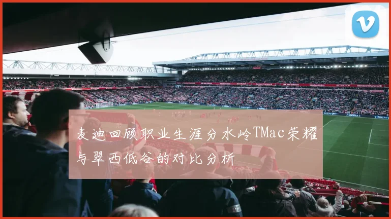 麦迪回顾职业生涯分水岭TMac荣耀与翠西低谷的对比分析