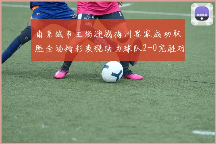 南京城市主场迎战梅州客家成功取胜全场精彩表现助力球队2-0完胜对手