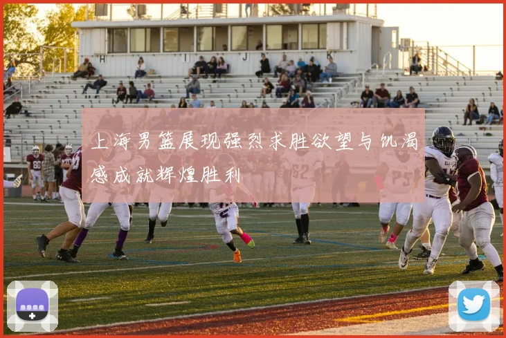 上海男篮展现强烈求胜欲望与饥渴感成就辉煌胜利