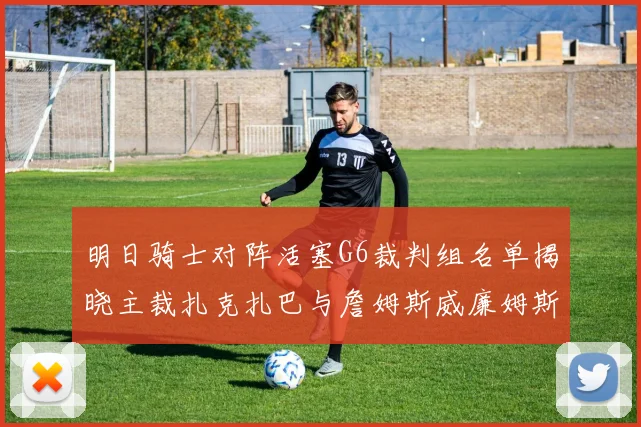明日骑士对阵活塞G6裁判组名单揭晓主裁扎克扎巴与詹姆斯威廉姆斯在列