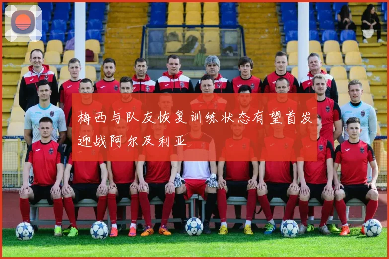 梅西与队友恢复训练状态有望首发迎战阿尔及利亚
