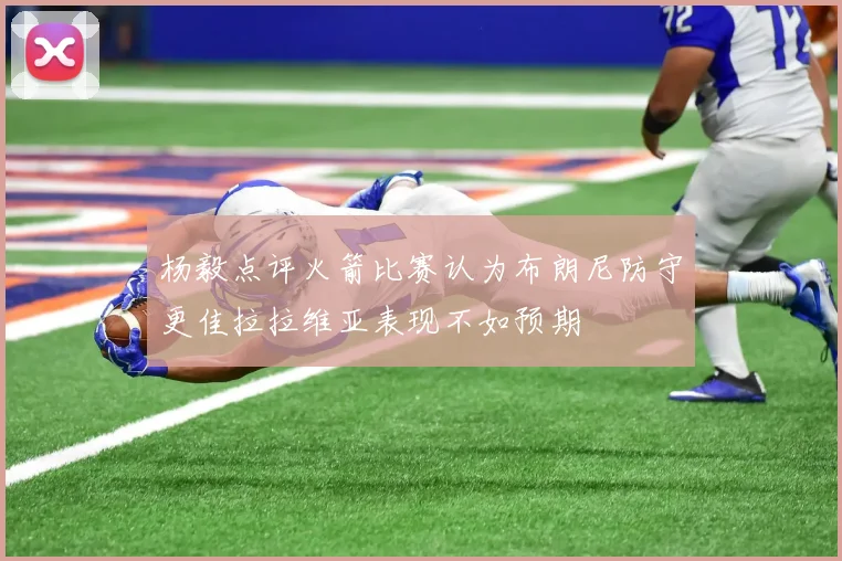 杨毅点评火箭比赛认为布朗尼防守更佳拉拉维亚表现不如预期