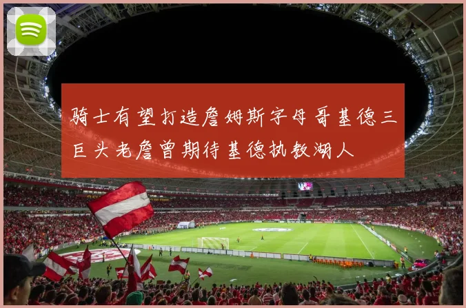 骑士有望打造詹姆斯字母哥基德三巨头老詹曾期待基德执教湖人