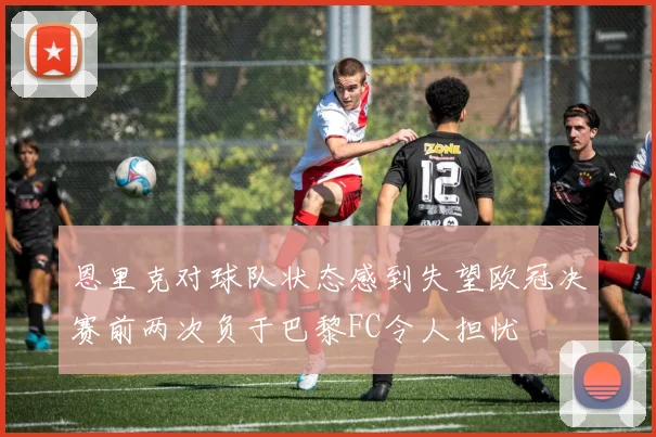 恩里克对球队状态感到失望欧冠决赛前两次负于巴黎FC令人担忧
