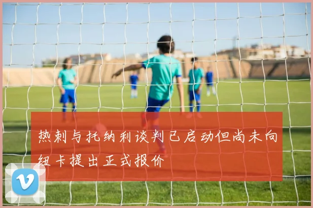 热刺与托纳利谈判已启动但尚未向纽卡提出正式报价