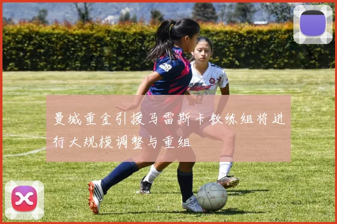 曼城重金引援马雷斯卡教练组将进行大规模调整与重组