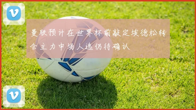 曼联预计在世界杯前敲定埃德松转会主力中场人选仍待确认